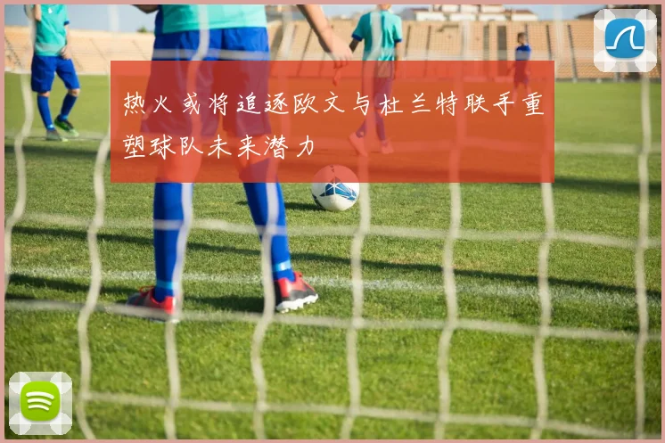 热火或将追逐欧文与杜兰特联手重塑球队未来潜力