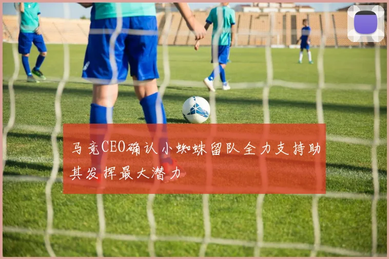 马竞CEO确认小蜘蛛留队全力支持助其发挥最大潜力